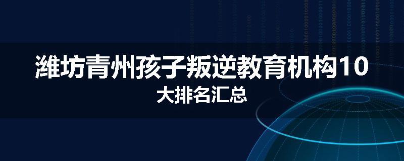 潍坊青州孩子叛逆教育机构10大排名汇总