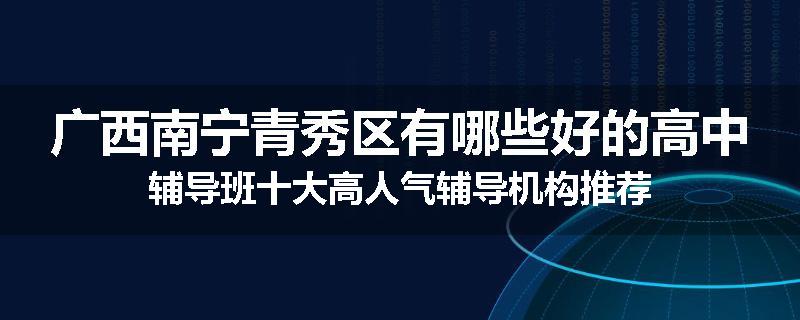 广西南宁青秀区有哪些好的高中辅导班十大高人气辅导机构推荐