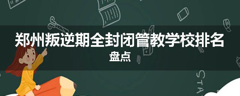郑州叛逆期全封闭管教学校排名盘点