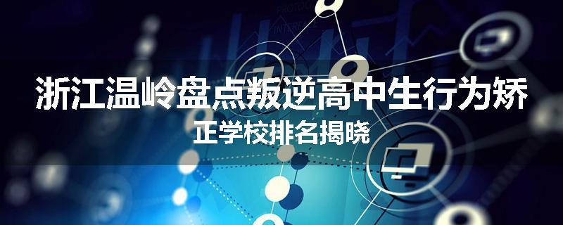 浙江温岭盘点叛逆高中生行为矫正学校排名揭晓