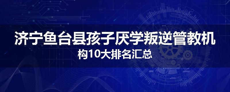 济宁鱼台县孩子厌学叛逆管教机构10大排名汇总