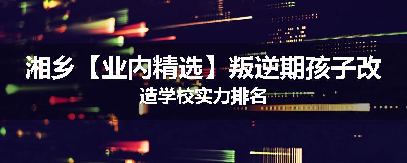 湘乡【业内精选】叛逆期孩子改造学校实力排名