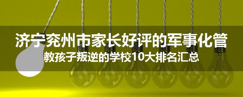 济宁兖州市家长好评的军事化管教孩子叛逆的学校10大排名汇总