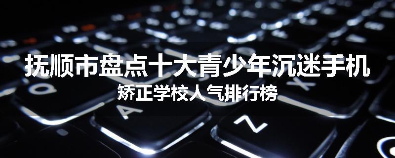抚顺市盘点十大青少年沉迷手机矫正学校人气排行榜