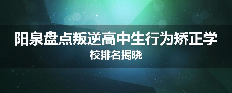 阳泉盘点叛逆高中生行为矫正学校排名揭晓