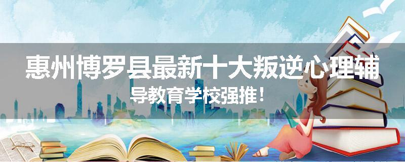 惠州博罗县最新十大叛逆心理辅导教育学校强推！