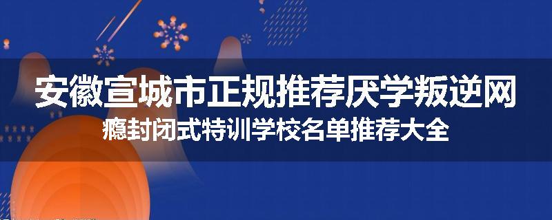 安徽宣城市正规推荐厌学叛逆网瘾封闭式特训学校名单推荐大全