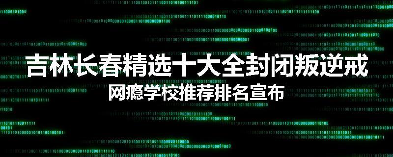 吉林长春精选十大全封闭叛逆戒网瘾学校推荐排名宣布