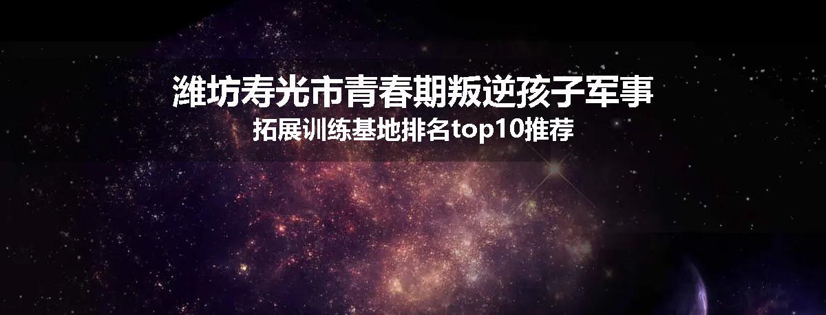 潍坊寿光市青春期叛逆孩子军事拓展训练基地排名top10推荐