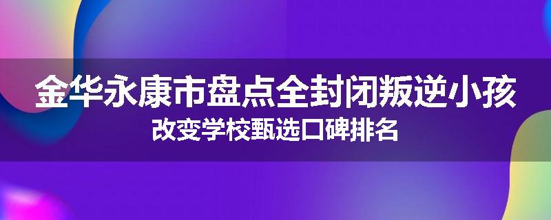 金华永康市盘点全封闭叛逆小孩改变学校甄选口碑排名