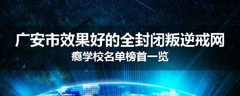广安市效果好的全封闭叛逆戒网瘾学校名单榜首一览