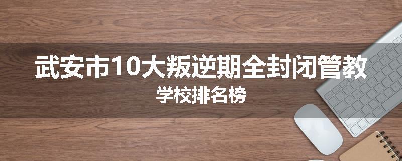 武安市10大叛逆期全封闭管教学校排名榜