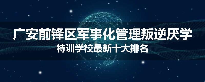 广安前锋区军事化管理叛逆厌学特训学校最新十大排名