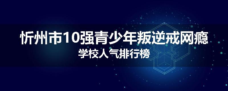 忻州市10强青少年叛逆戒网瘾学校人气排行榜