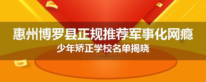 惠州博罗县正规推荐军事化网瘾少年矫正学校名单揭晓