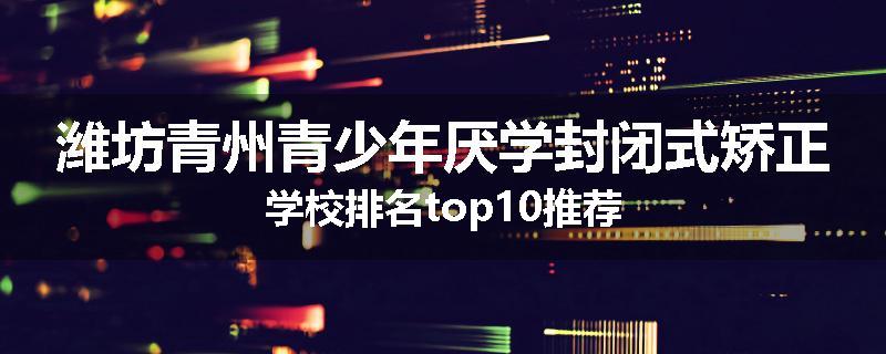 潍坊青州青少年厌学封闭式矫正学校排名top10推荐