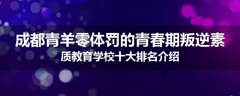 成都青羊零体罚的青春期叛逆素质教育学校十大排名介绍