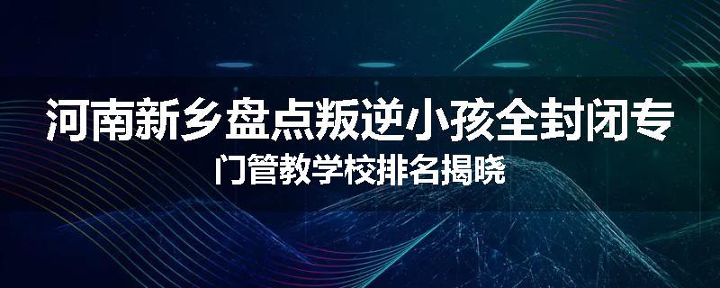 河南新乡盘点叛逆小孩全封闭专门管教学校排名揭晓