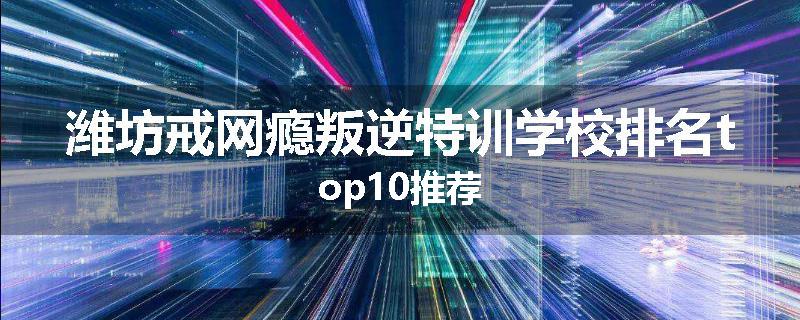 潍坊戒网瘾叛逆特训学校排名top10推荐
