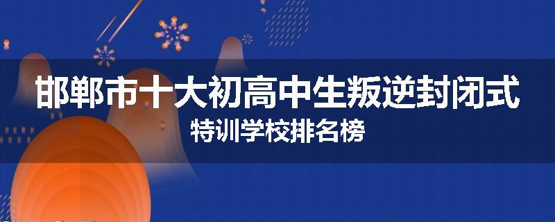 邯郸市十大初高中生叛逆封闭式特训学校排名榜