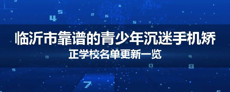 临沂市靠谱的青少年沉迷手机矫正学校名单更新一览