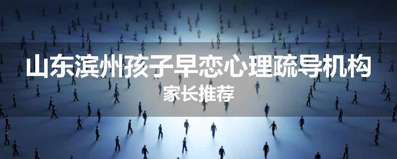 山东滨州孩子早恋心理疏导机构家长推荐