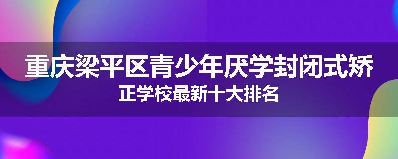 重庆梁平区青少年厌学封闭式矫正学校最新十大排名