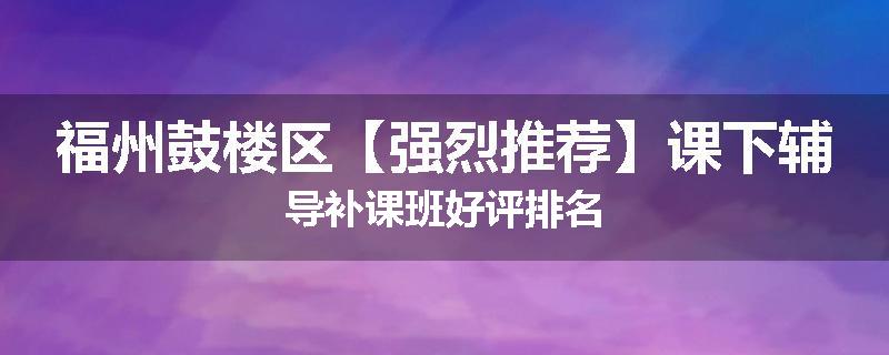 福州鼓楼区【强烈推荐】课下辅导补课班好评排名