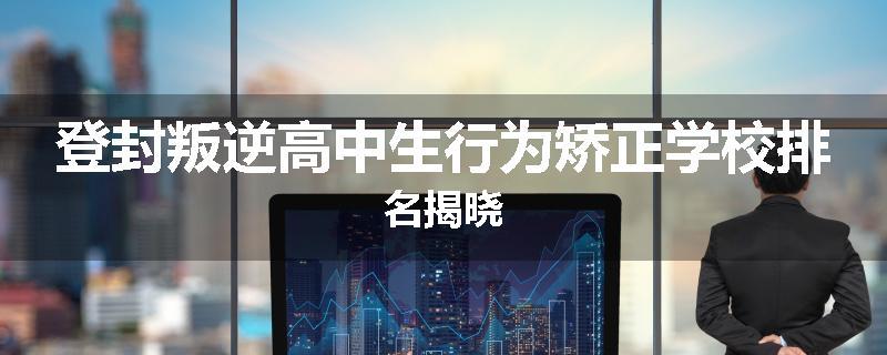 登封叛逆高中生行为矫正学校排名揭晓