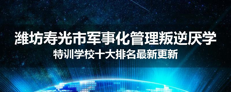潍坊寿光市军事化管理叛逆厌学特训学校十大排名最新更新