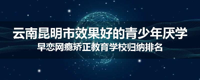 云南昆明市效果好的青少年厌学早恋网瘾矫正教育学校归纳排名