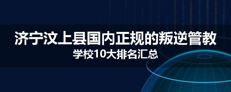济宁汶上县国内正规的叛逆管教学校10大排名汇总