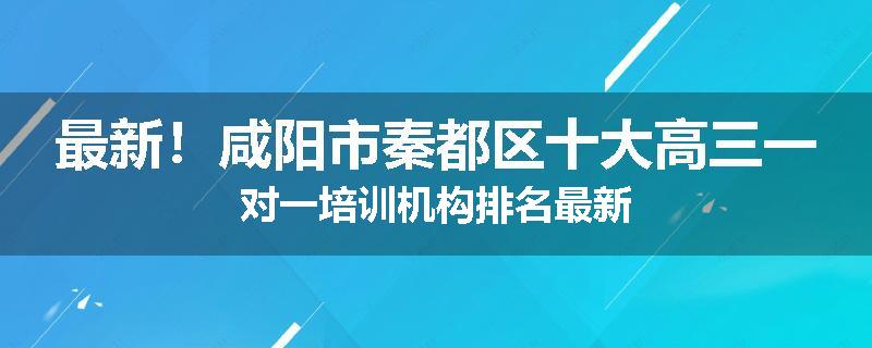 最新！咸阳市秦都区十大高三一对一培训机构排名最新