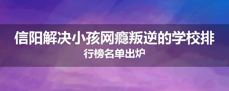 信阳解决小孩网瘾叛逆的学校排行榜名单出炉