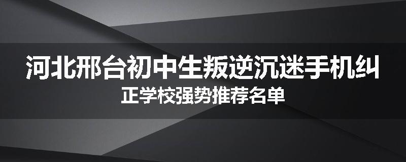 河北邢台初中生叛逆沉迷手机纠正学校强势推荐名单