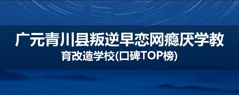 广元青川县叛逆早恋网瘾厌学教育改造学校(口碑TOP榜)