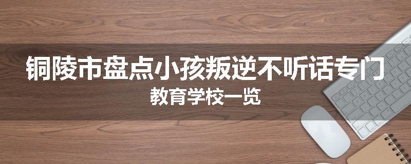 铜陵市盘点小孩叛逆不听话专门教育学校一览