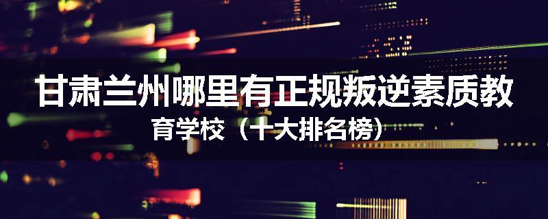 甘肃兰州哪里有正规叛逆素质教育学校（十大排名榜）