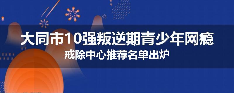 大同市10强叛逆期青少年网瘾戒除中心推荐名单出炉