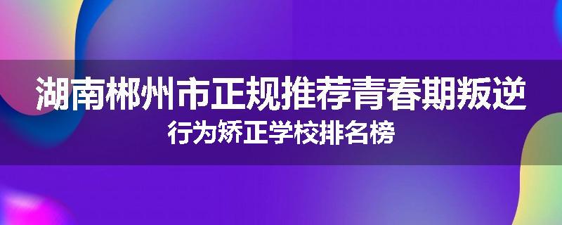 湖南郴州市正规推荐青春期叛逆行为矫正学校排名榜