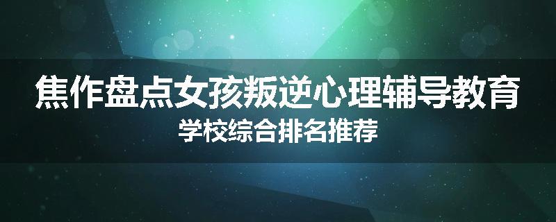 焦作盘点女孩叛逆心理辅导教育学校综合排名推荐
