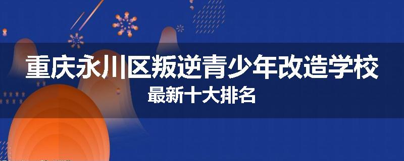重庆永川区叛逆青少年改造学校最新十大排名