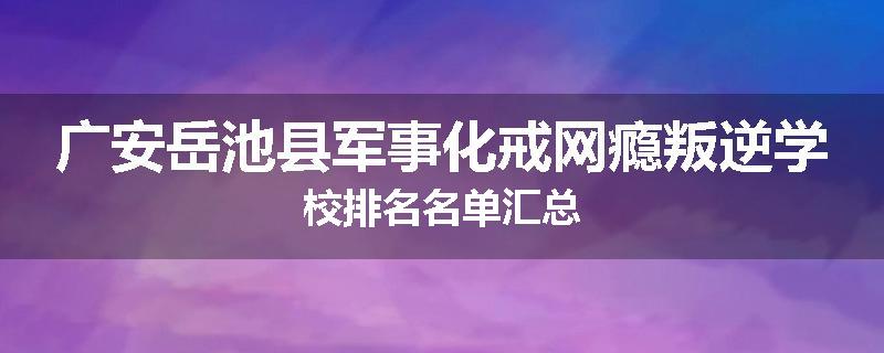广安岳池县军事化戒网瘾叛逆学校排名名单汇总