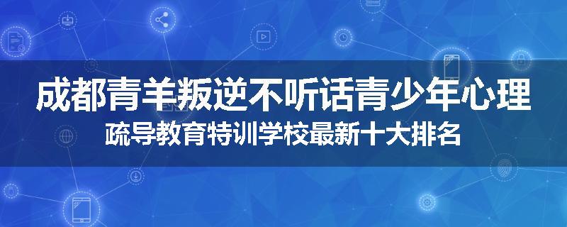 成都青羊叛逆不听话青少年心理疏导教育特训学校最新十大排名