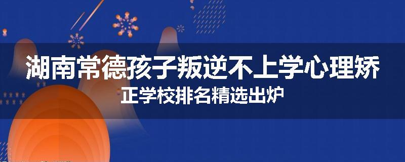 湖南常德孩子叛逆不上学心理矫正学校排名精选出炉