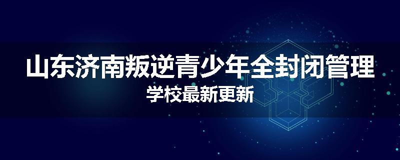 山东济南叛逆青少年全封闭管理学校最新更新