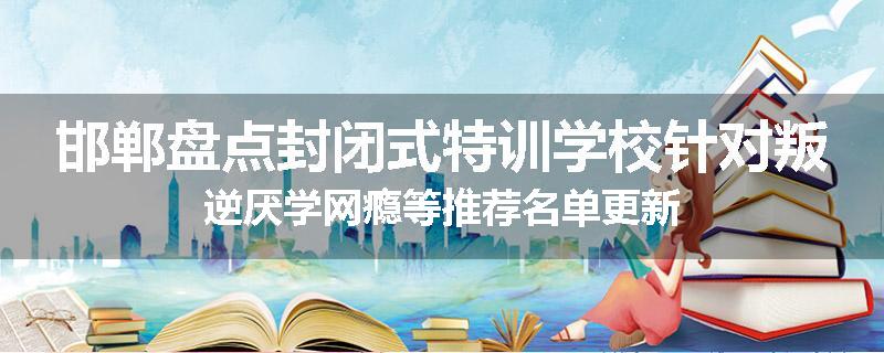 邯郸盘点封闭式特训学校针对叛逆厌学网瘾等推荐名单更新