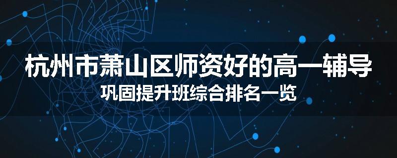 杭州市萧山区师资好的高一辅导巩固提升班综合排名一览