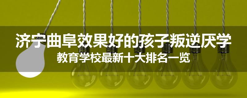 济宁曲阜效果好的孩子叛逆厌学教育学校最新十大排名一览