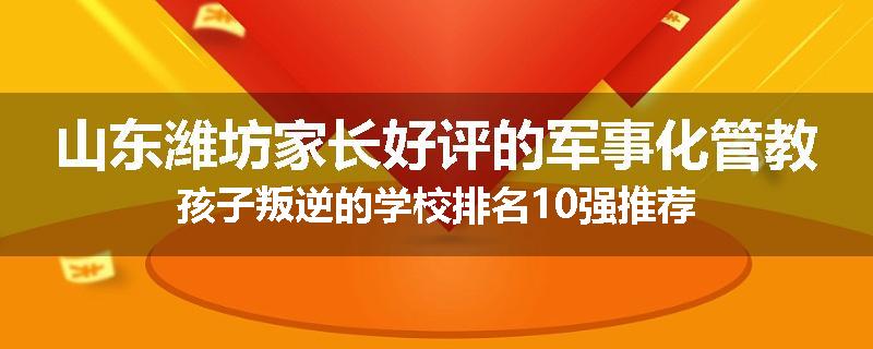 山东潍坊家长好评的军事化管教孩子叛逆的学校排名10强推荐